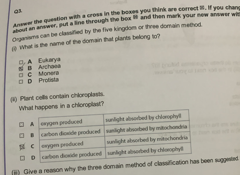 Answer the question with a cross in the boxes you think are correct ⊥. If you chan
about an answer, put a line through the box & and then mark your new answer wit
Organisms can be classified by the five kingdom or three domain method.
(i) What is the name of the domain that plants belong to?
A Eukarya
B Archaea
C Monera
D Protista
(ii) Plant cells contain chloroplasts.
What happens in a chloroplast?
(iii) Give a reason why the three domain method of een suggested.