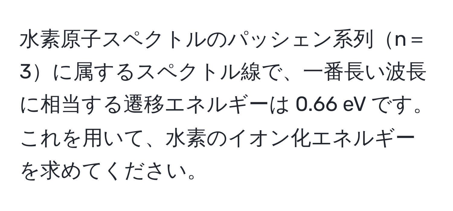 水素原子スペクトルのパッシェン系列n＝3に属するスペクトル線で、一番長い波長に相当する遷移エネルギーは 0.66 eV です。これを用いて、水素のイオン化エネルギーを求めてください。