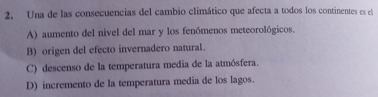 Una de las consecuencias del cambio climático que afecta a todos los continentes es el
A) aumento del nivel del mar y los fenómenos meteorológicos.
B) origen del efecto invernadero natural.
C) descenso de la temperatura media de la atmósfera.
D) incremento de la temperatura media de los lagos.