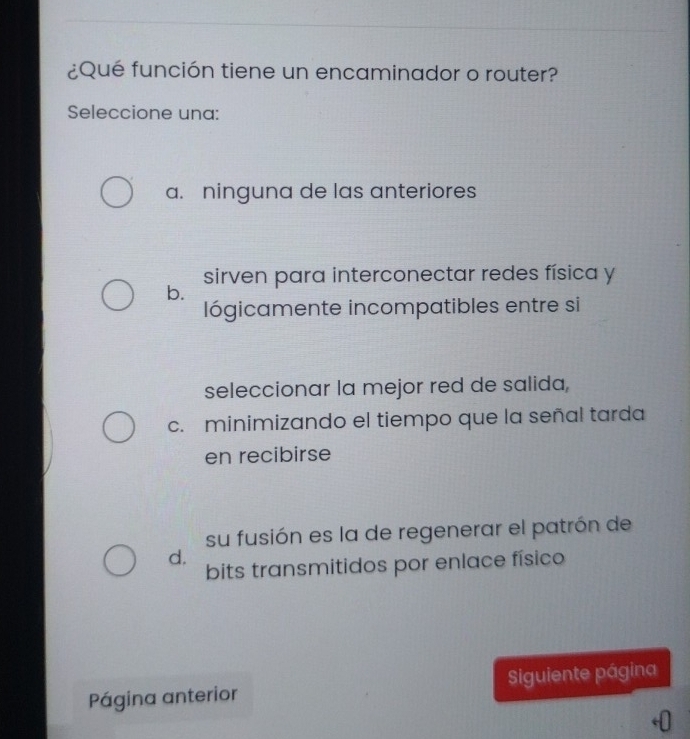 ¿Qué función tiene un encaminador o router?
Seleccione una:
a. ninguna de las anteriores
sirven para interconectar redes física y
b.
lógicamente incompatibles entre si
seleccionar la mejor red de salida,
c. minimizando el tiempo que la señal tarda
en recibirse
su fusión es la de regenerar el patrón de
d.
bits transmitidos por enlace físico
Página anterior Siguiente página