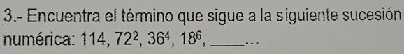 3.- Encuentra el término que sigue a la siguiente sucesión 
numérica: 114, 72^2, 36^4, 18^6, _...