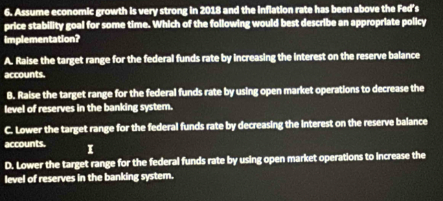 Assume economic growth is very strong in 2018 and the inflation rate has been above the Fed’s
price stability goal for some time. Which of the following would best describe an appropriate policy
implementation?
A. Raise the target range for the federal funds rate by increasing the interest on the reserve balance
accounts.
B. Raise the target range for the federal funds rate by using open market operations to decrease the
level of reserves in the banking system.
C. Lower the target range for the federal funds rate by decreasing the interest on the reserve balance
accounts. I
D. Lower the target range for the federal funds rate by using open market operations to increase the
level of reserves in the banking system.