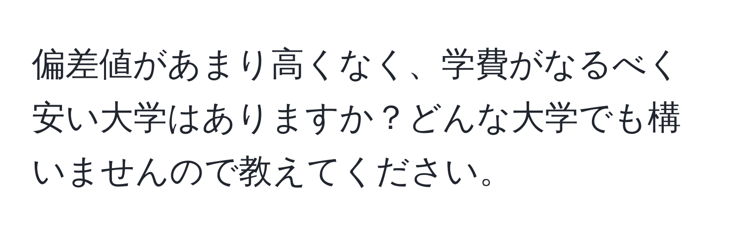 偏差値があまり高くなく、学費がなるべく安い大学はありますか？どんな大学でも構いませんので教えてください。