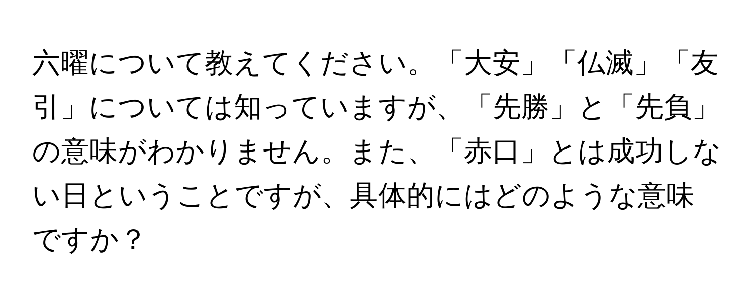 六曜について教えてください。「大安」「仏滅」「友引」については知っていますが、「先勝」と「先負」の意味がわかりません。また、「赤口」とは成功しない日ということですが、具体的にはどのような意味ですか？