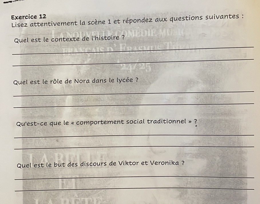 Lisez attentivement la scène 1 et répondez aux questions suivantes : 
_ 
Quel est le contexte de l'histoire ? 
_ 
Quel est le rôle de Nora dans le lycée ? 
_ 
_ 
Qu'est-ce que le « comportement social traditionnel » ? 
_ 
_ 
Quel est le but des discours de Viktor et Veronika ? 
_ 
_