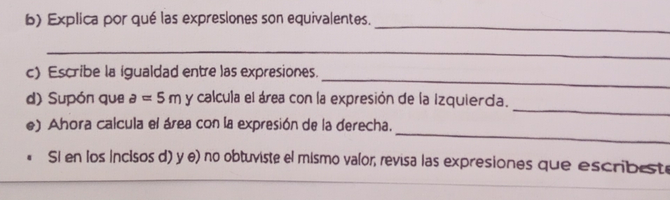 Explica por qué las expreslones son equivalentes. 
_ 
_ 
c) Escribe la igualdad entre las expresiones. 
_ 
d) Supón que a=5m y calcula el área con la expresión de la Izquierda. 
_ 
e) Ahora calcula el área con la expresión de la derecha. 
Si en los incisos d) y e) no obtuviste el mismo valor, revisa las expresiones que escribest