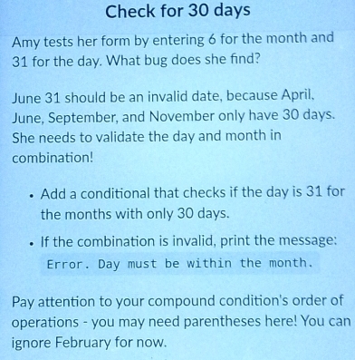 Check for 30 days
Amy tests her form by entering 6 for the month and
31 for the day. What bug does she find? 
June 31 should be an invalid date, because April. 
June, September, and November only have 30 days. 
She needs to validate the day and month in 
combination! 
Add a conditional that checks if the day is 31 for 
the months with only 30 days. 
If the combination is invalid, print the message: 
Error. Day must be within the month. 
Pay attention to your compound condition's order of 
operations - you may need parentheses here! You can 
ignore February for now.