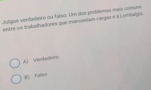 Julgue verdadeiro ou falso. Um dos problemas mais comuns
entre os trabalhadores que manuseiam cargas é a Lombalgia.
A) Verdadeiro
B) Falso