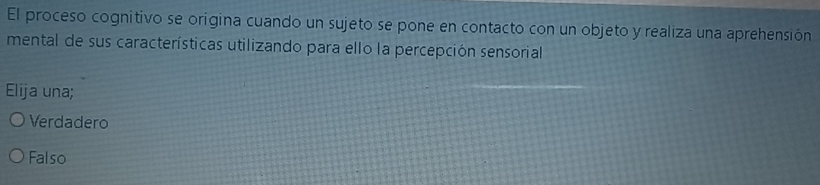 El proceso cognitivo se origina cuando un sujeto se pone en contacto con un objeto y realiza una aprehensión
mental de sus características utilizando para ello la percepción sensorial
Elija una;
Verdadero
Falso