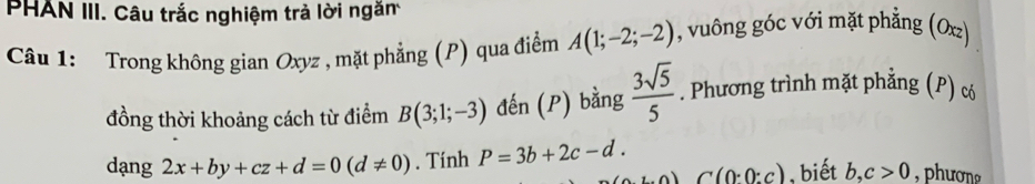 PHAN III. Câu trắc nghiệm trả lời ngăm 
Câu 1: Trong không gian Oxyz , mặt phẳng (P) qua điểm A(1;-2;-2) , vuông góc với mặt phẳng (Oxz) 
đồng thời khoảng cách từ điểm B(3;1;-3) đến (P) bằng  3sqrt(5)/5 . Phương trình mặt phẳng (P) c
dạng 2x+by+cz+d=0(d!= 0). Tính P=3b+2c-d.
C(0:0:c) , biết b, c>0 , phươn