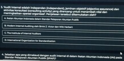 'Audit internal adalah independen (independent), jaminan objektif (objective assurance) dan
aktivitas konsultasi (consuiting activity) yang dirancang untuk menambah nilai dan
meningkatkan operasi organisasi''. Penjelasan tersebut dikemukakan oleh?
A. Ikatan Akuntan Indonesia dalam Standar Pelaporan Akuntan Publik
B. Modern Internal Auditing oleh Brink Z. Victor dan Witt Herbert
C. The Institute of Internal Auditors
D. International Organization for Standardization
4
4. Jelaskan apa yang dimaksud dengan audit internal di dalam Ikatan Akuntan Indonesia (IAI) pada
Standar Pelaporan Akuntan Publik (SPAP)?