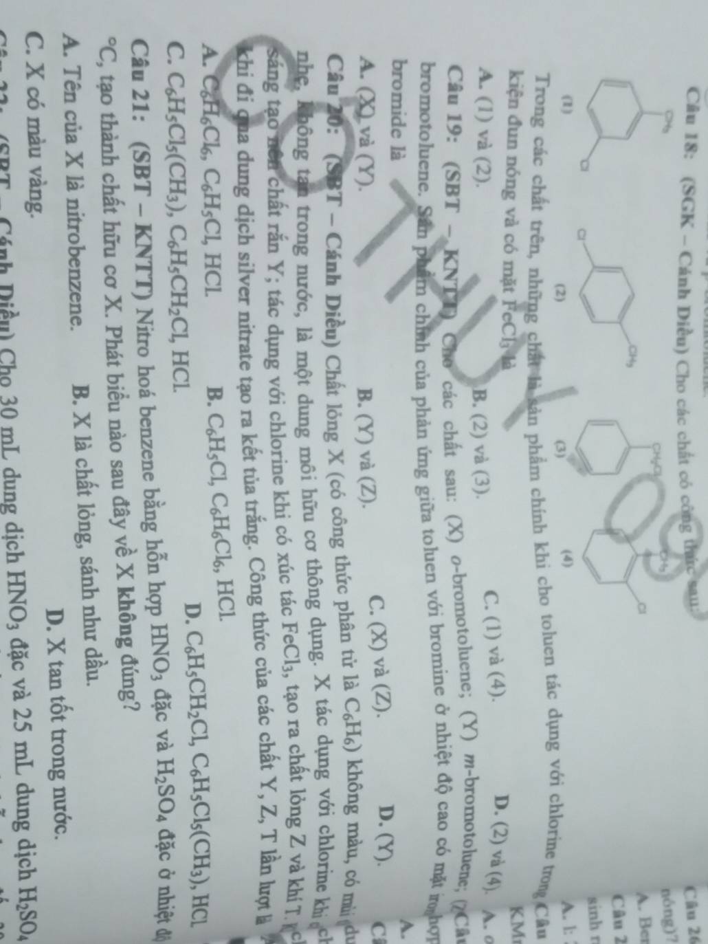 (SGK - Cánh Diều) Cho các chất có công thức sau:
Câu 26
nóng)?
A. Ber
Câu 2
sinh r
(1) A. l:
Trong các chất trên, những chất là sản phẩm chính khi cho ton tác dụng với chlorine trong Câu
kiện đun nóng và có mặt FeCl₃ là
KM
A. (1) và (2). B. (2) và (3).
C. (1) và (4). D. (2) và (4). A. º
Câu 19: (SBT - KNTT) Cho các chất sau: (X) σ-bromotoluene; (Y) m-bromotoluene; (?Câu
bromotoluene. Sân phẩm chính của phản ứng giữa toluen với bromine ở nhiệt độ cao có mặt m hợi
bromide là
A.
D. (Y).
A. (X) và (Y). B. (Y) và (Z).
C. (X) và (Z). C
Câu 20: (SBT - Cánh Diều) Chất lỏng X (có công thức phân tử là C_6H_6) không màu, có mù du
nhẹ, không tạn trong nước, là một dung môi hữu cơ thông dụng. X tác dụng với chlorine khicch
sáng tạo nên chất rắn Y; tác dụng với chlorine khi có xúc tác FeCl₃, tạo ra chất lỏng Z và khí T kc
khi đi qua dung dịch silver nitrate tạo ra kết tủa trắng. Công thức của các chất Y, Z, T lần lượt là
A. C_6H_6Cl_6,C_6H_5Cl,HCl.
B. C_6H_5Cl,C_6H_6Cl_6 , HCl.
D. C_6H_5CH_2Cl,C_6H_5Cl_5(CH_3) , HCl
C. C_6H_5Cl_5(CH_3),C_6H_5CH_2Cl,HCl.
Câu 21: (SBT - KNTT) Nitro hoá benzene bằng hỗn hợp HNO_3 đặc và H_2SO_4 đặc ở nhiệt độ
^circ C , tạo thành chất hữu cơ X. Phát biểu nào sau đây về X không đúng?
A. Tên của X là nitrobenzene. B. X là chất lỏng, sánh như dầu.
C. X có màu vàng. D. X tan tốt trong nước.
Cánh Diều) Cho 30 mL dung dịch HNO_3 đặc và 25 mL dung dịch H_2SO_4