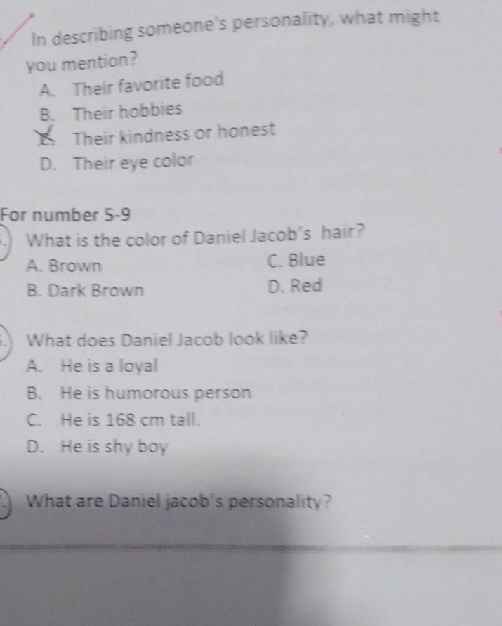 In describing someone's personality, what might
you mention?
A. Their favorite food
B. Their hobbies
Their kindness or honest
D. Their eye color
For number 5-9
What is the color of Daniel Jacob's hair?
A. Brown C. Blue
B. Dark Brown D. Red
.) What does Daniel Jacob look like?
A. He is a loyal
B. He is humorous person
C. He is 168 cm tall.
D. He is shy boy
What are Daniel jacob's personality?