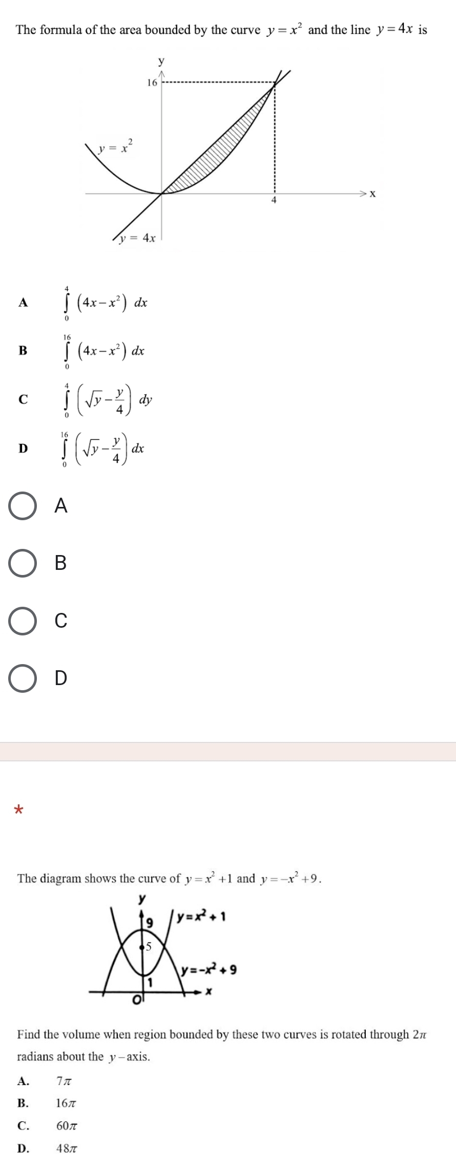 The formula of the area bounded by the curve y=x^2 and the line y=4x is
A ∈tlimits _0^(4(4x-x^2))dx
B ∈tlimits _0^((16)(4x-x^2))dx
C ∈tlimits _0^(4(sqrt(y)-frac y)4)dy
D ∈tlimits _0^((16)(sqrt(y)-frac y)4)dx
A
B
C
D
*
The diagram shows the curve of y=x^2+1 and y=-x^2+9.
Find the volume when region bounded by these two curves is rotated through 2π
radians about the y—axis.
A. 7π
B. 16π
C. 60π
D. 48π