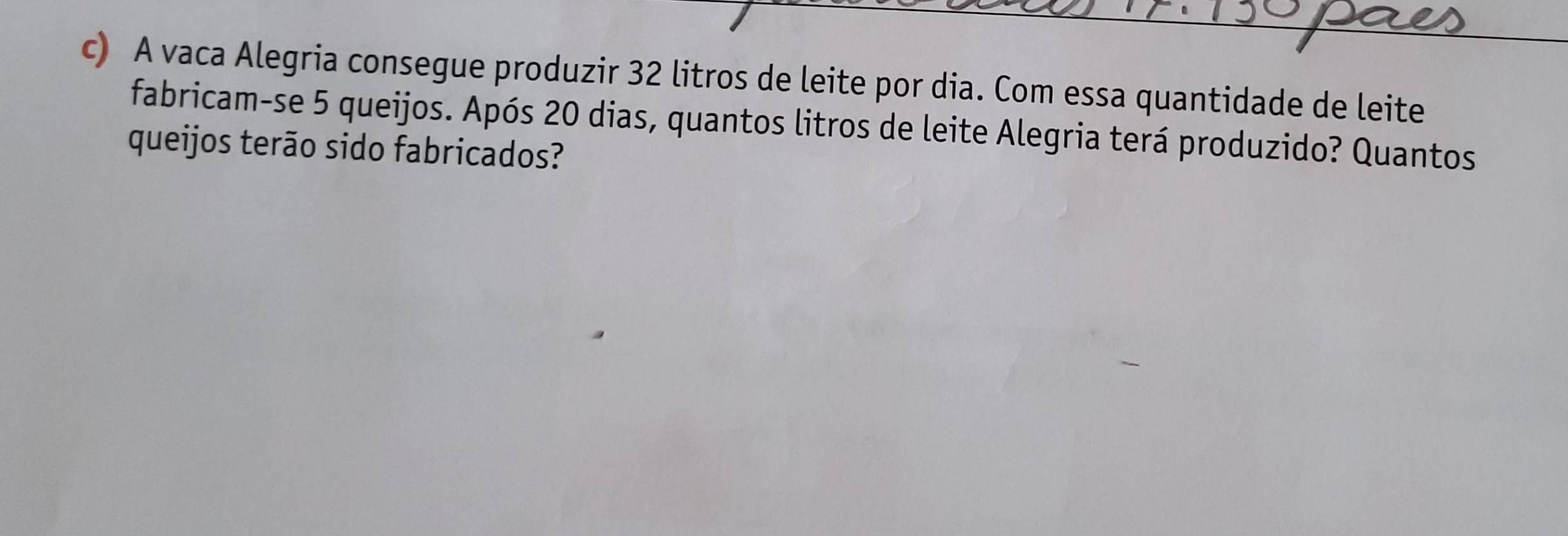 A vaca Alegria consegue produzir 32 litros de leite por dia. Com essa quantidade de leite 
fabricam-se 5 queijos. Após 20 dias, quantos litros de leite Alegria terá produzido? Quantos 
queijos terão sido fabricados?