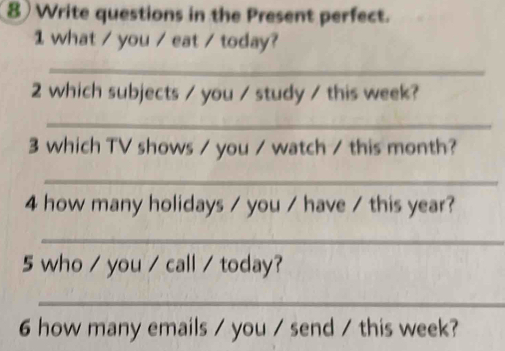 Write questions in the Present perfect. 
1 what / you / eat / today? 
_ 
2 which subjects / you / study / this week? 
_ 
3 which TV shows / you / watch / this month? 
_ 
4 how many holidays / you / have / this year? 
_ 
5 who / you / call / today? 
_ 
6 how many emails / you / send / this week?