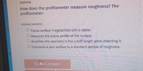 How does the proflometer measure roughness? The
profilometer:
POSSIBLE ANSWERS:
Ba
Traces surface irregularities with a stylus.
Measures the entire profile of the surface.
Amplifes the waviness in the cutoff length when detecting it.
Compares a part surface to a standard sample of roughness.
R
Su it Answer