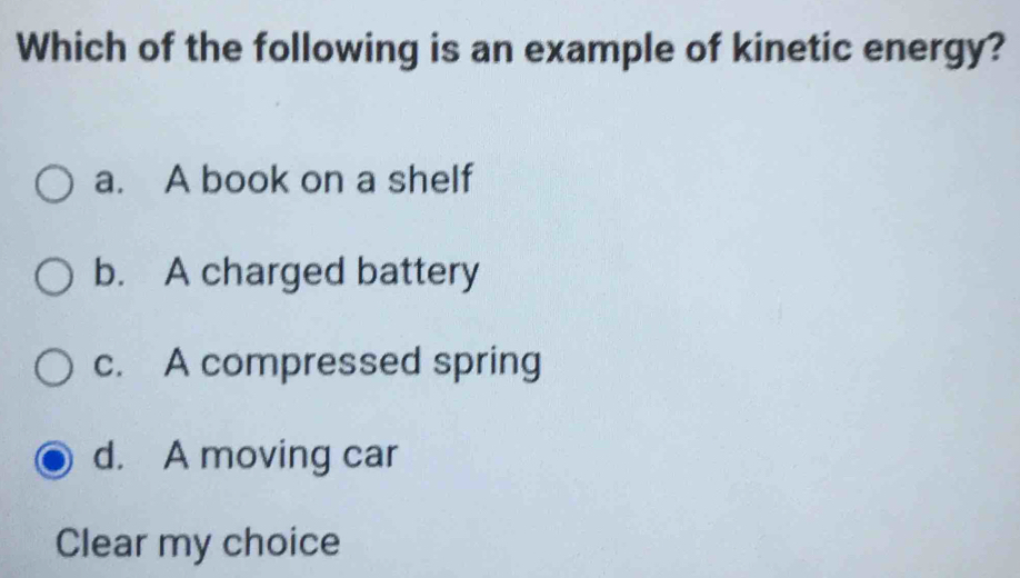 Which of the following is an example of kinetic energy?
a. A book on a shelf
b. A charged battery
c. A compressed spring
d. A moving car
Clear my choice