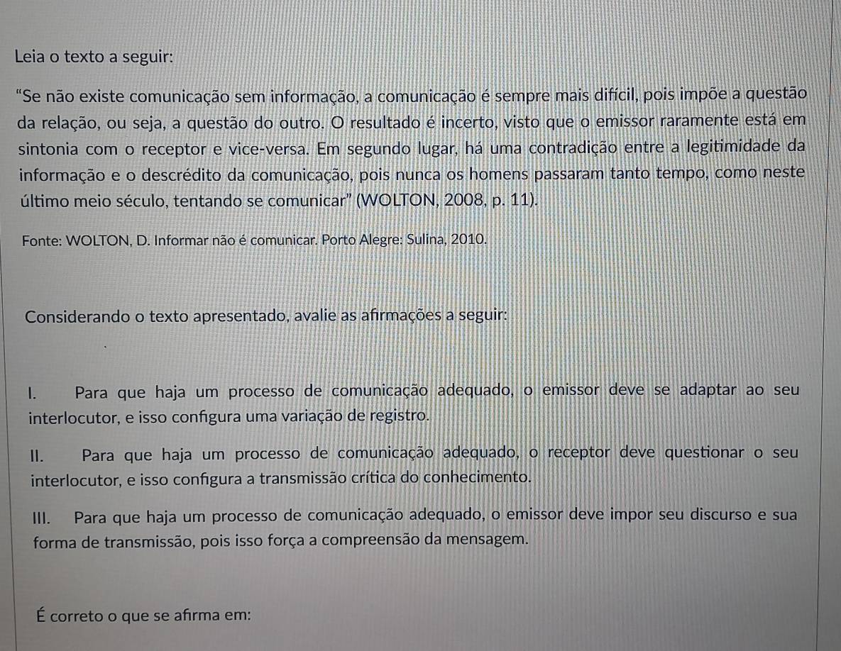 Leia o texto a seguir:
"Se não existe comunicação sem informação, a comunicação é sempre mais difícil, pois impõe a questão
da relação, ou seja, a questão do outro. O resultado é incerto, visto que o emissor raramente está em
sintonia com o receptor e vice-versa. Em segundo lugar, há uma contradição entre a legitimidade da
informação e o descrédito da comunicação, pois nunca os homens passaram tanto tempo, como neste
último meio século, tentando se comunicar” (WOLTON, 2008, p. 11).
Fonte: WOLTON, D. Informar não é comunicar. Porto Alegre: Sulina, 2010.
Considerando o texto apresentado, avalie as afırmações a seguir:
I. Para que haja um processo de comunicação adequado, o emissor deve se adaptar ao seu
interlocutor, e isso confgura uma variação de registro.
II. Para que haja um processo de comunicação adequado, o receptor deve questionar o seu
interlocutor, e isso confgura a transmissão crítica do conhecimento.
III. Para que haja um processo de comunicação adequado, o emissor deve impor seu discurso e sua
forma de transmissão, pois isso força a compreensão da mensagem.
É correto o que se afrma em: