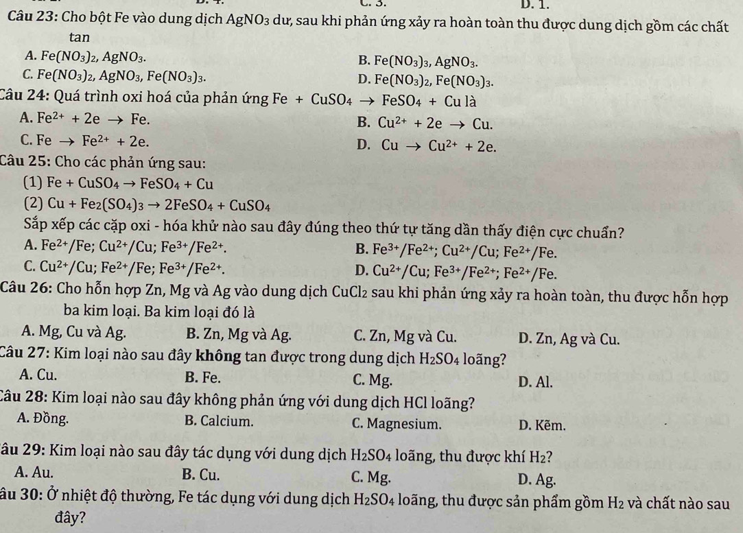 C. 3. D. 1.
Câu 23: Cho bột Fe vào dung dịch AgNO_3 dư, sau khi phản ứng xảy ra hoàn toàn thu được dung dịch gồm các chất
tan
A. Fe(NO_3)_2,AgNO_3.
B. Fe(NO_3)_3,AgNO_3.
C. Fe(NO_3)_2,AgNO_3,Fe(NO_3)_3.
D. Fe(NO_3)_2,Fe(NO_3)_3.
Câu 24: Quá trình oxi hoá của phản ứng Fe +CuSO_4to FeSO_4+Cula
A. Fe^(2+)+2eto Fe. B. Cu^(2+)+2eto Cu.
C. Feto Fe^(2+)+2e. D. Cuto Cu^(2+)+2e.
Câu 25: Cho các phản ứng sau:
(1) Fe+CuSO_4to FeSO_4+Cu
(2) Cu+Fe_2(SO_4)_3to 2FeSO_4+CuSO_4
Sắp xếp các cặp oxi - hóa khử nào sau đây đúng theo thứ tự tăng dần thấy điện cực chuẩn?
A. F a^(2+)/Fe;Cu^(2+)/Cu;Fe^(3+)/Fe^(2+). B. Fe^(3+)/Fe^(2+);Cu^(2+)/Cu;Fe^(2+)/Fe.
C. Cu^(2+)/Cu;Fe^(2+)/Fe;Fe^(3+)/Fe^(2+). D. Cu^(2+)/Cu;Fe^(3+)/Fe^(2+);Fe^(2+)/Fe.
Câu 26: Cho hỗn hợp Zn, Mg và Ag vào dung dịch CuCl_2 sau khi phản ứng xảy ra hoàn toàn, thu được hỗn hợp
ba kim loại. Ba kim loại đó là
A. Mg, Cu và Ag. B. Zn, Mg và Ag. C. Zn, Mg và Cu. D. Zn, Ag và Cu.
Câu 27: Kim loại nào sau đây không tan được trong dung dịch H_2SO_4 lo ng?
A. Cu. B. Fe. C. Mg. D. Al.
Câu 28: Kim loại nào sau đây không phản ứng với dung dịch HCl loãng?
A. Đồng. B. Calcium. C. Magnesium. D. Kẽm.
2âu 29: Kim loại nào sau đây tác dụng với dung dịch H_2SO_4 loãng, thu được khí H₂?
A. Au. B. Cu. C. Mg. D. Ag.
âu 30: Ở nhiệt độ thường, Fe tác dụng với dung dịch H_2SO_4 loãng, thu được sản phẩm gồm H_2 và chất nào sau
đây?