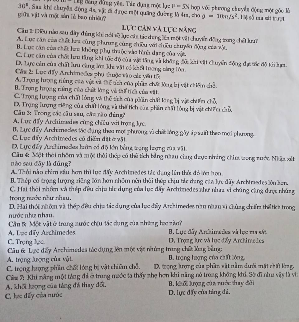 -1Kg đang đứng yên. Tác dụng một lực F=5N hợp với phương chuyển động một góc là
30°. Sau khi chuyển động 4s, vật đi được một quãng đường là 4m, cho g=10m/s^2. Hệ số ma sát trượt
giữa vật và mặt sản là bao nhiêu?
lực cản và lực nâng
Cầu 1: Điều nào sau đây đúng khi nói về lực cản tác dụng lên một vật chuyển động trong chất lưu?
A. Lực cản của chất lưu cùng phương cùng chiều với chiều chuyển động của vật.
B. Lực cản của chất lưu không phụ thuộc vào hình dạng của vật.
C. Lực cản của chất lưu tăng khi tốc độ của vật tăng và không đối khi vật chuyển động đạt tốc độ tới hạn.
D. Lực cản của chất lưu càng lớn khi vật có khối lượng càng lớn.
Câu 2: Lực đẩy Archimedes phụ thuộc vào các yếu tố:
A. Trọng lượng riêng của vật và thể tích của phần chất lỏng bị vật chiếm chỗ.
B. Trọng lượng riêng của chất lỏng và thể tích của vật.
C. Trọng lượng của chất lỏng và thể tích của phần chất lỏng bị vật chiếm chỗ.
D. Trọng lượng riêng của chất lỏng và thể tích của phần chất lỏng bị vật chiếm chỗ.
Câu 3: Trong các câu sau, câu nào đúng?
A. Lực đẩy Archimedes cùng chiều với trọng lực.
B. Lực đấy Archimedes tác dụng theo mọi phương vì chất lỏng gây áp suất theo mọi phương.
C. Lực đẩy Archimedes có điểm đặt ở vật.
D. Lực đẩy Archimedes luôn có độ lớn bằng trọng lượng của vật.
Câu 4: Một thỏi nhôm và một thỏi thép có thể tích bằng nhau cùng được nhúng chìm trong nước. Nhận xét
nào sau đây là đúng?
A. Thỏi nào chìm sâu hơn thì lực đẩy Archimedes tác dụng lên thỏi đó lớn hơn.
B. Thép có trọng lượng riêng lớn hơn nhôm nên thỏi thép chịu tác dụng của lực đẩy Archimedes lớn hơn.
C. Hai thỏi nhôm và thép đều chịu tác dụng của lực đẩy Archimedes như nhau vì chúng cùng được nhúng
trong nước như nhau.
D. Hai thỏi nhôm và thép đều chịu tác dụng của lực đẩy Archimedes như nhau vì chúng chiếm thể tích trong
nước như nhau.
Câu 5: Một vật ở trong nước chịu tác dụng của những lực nào?
A. Lực đẩy Archimedes.  B. Lực đẩy Archimedes và lực ma sát.
C. Trọng lực. D. Trọng lực và lực đẩy Archimedes
Câu 6: Lực đẩy Archimedes tác dụng lên một vật nhúng trong chất lỏng bằng:
A. trọng lượng của vật.  B. trọng lượng của chất lỏng.
C. trọng lượng phần chất lỏng bị vật chiếm chỗ. D. trọng lượng của phần vật nằm dưới mặt chất lỏng.
Câu 7: Khi nâng một tảng đá ở trong nước ta thấy nhẹ hơn khi nâng nó trong không khí. Sở dĩ như vậy là vì:
A. khối lượng của tảng đá thay đối. B. khối lượng của nước thay đối
C. lực đẩy của nước D. lực đẩy của tảng đá.