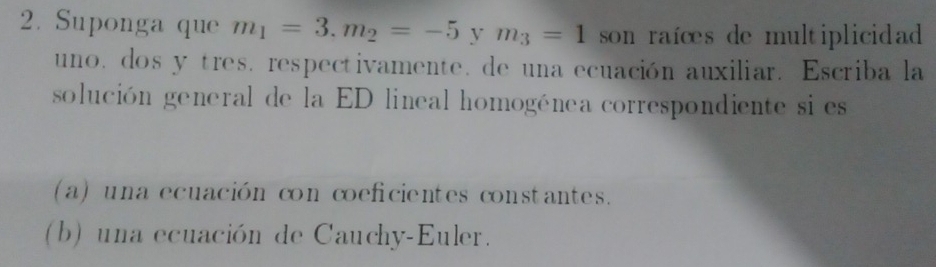 Suponga que m_1=3.m_2=-5 y m_3=1 son raíœes de multiplicidad 
uno. dos y tres. respectivamente. de una ecuación auxiliar. Escriba la 
solución general de la ED lineal homogénea correspondiente si es 
(a) una ecuación con coeficientes constantes. 
(b) una ecuación de Cauchy-Euler.