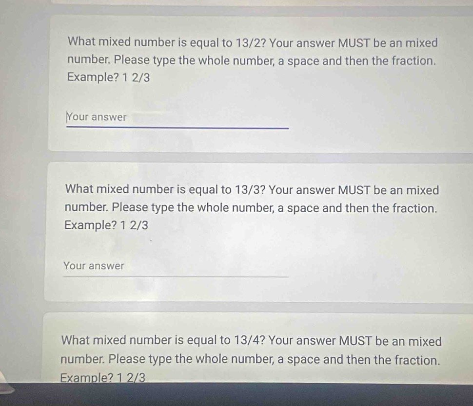 What mixed number is equal to 13/2? Your answer MUST be an mixed 
number. Please type the whole number, a space and then the fraction. 
Example? 1 2/3
Your answer 
What mixed number is equal to 13/3? Your answer MUST be an mixed 
number. Please type the whole number, a space and then the fraction. 
Example? 1 2/3
Your answer 
What mixed number is equal to 13/4? Your answer MUST be an mixed 
number. Please type the whole number, a space and then the fraction. 
Example? 1 2/3