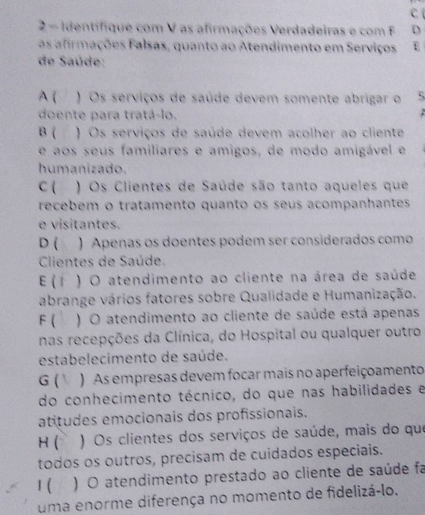 Identifique com V as afirmações Verdadeiras e com F D
as afrmações Falsas, quanto ao Atendimento em Serviços E
de Saúde:
A ( ) Os serviços de saúde devem somente abrigar o :,
doente para tratá-lo.
B ( ) Os serviços de saúde devem acolher ao cliente
e aos seus familiares e amigos, de modo amigável e
humanizado.
C ( ) Os Clientes de Saúde são tanto aqueles que
recebém o tratamento quanto os seus acompanhantes
e visitantes.
D ( ) Apenas os doentes podem ser considerados como
Clientes de Saúde.
E  1 ) O atendimento ao cliente na área de saúde
abrange vários fatores sobre Qualidade e Humanização.
F ( ) O atendimento ao cliente de saúde está apenas
nas recepções da Clínica, do Hospital ou qualquer outro
estabelecimento de saúde.
G (  ) As empresas devem focar mais no aperfeiçoamento
do conhecimento técnico, do que nas habilidades e
atitudes emocionais dos profissionais.
H ( ) Os clientes dos serviços de saúde, mais do que
todos os outros, precisam de cuidados especiais.
1 ( ) O atendimento prestado ao cliente de saúde fa
uma enorme diferença no momento de fidelizá-lo.