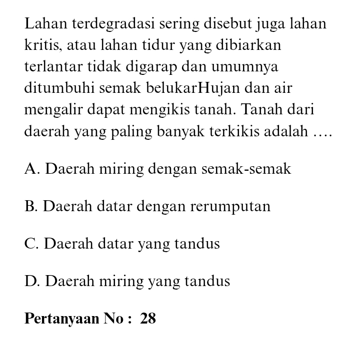 Lahan terdegradasi sering disebut juga lahan
kritis, atau lahan tidur yang dibiarkan
terlantar tidak digarap dan umumnya
ditumbuhi semak belukarHujan dan air
mengalir dapat mengikis tanah. Tanah dari
daerah yang paling banyak terkikis adalah ….
A. Daerah miring dengan semak-semak
B. Daerah datar dengan rerumputan
C. Daerah datar yang tandus
D. Daerah miring yang tandus
Pertanyaan No : 28