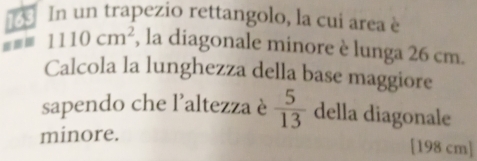 163 In un trapezio rettangolo, la cui area è
1110cm^2 , la diagonale minore è lunga 26 cm. 
Calcola la lunghezza della base maggiore 
sapendo che l’altezza è  5/13  della diagonale 
minore.
[198 cm]