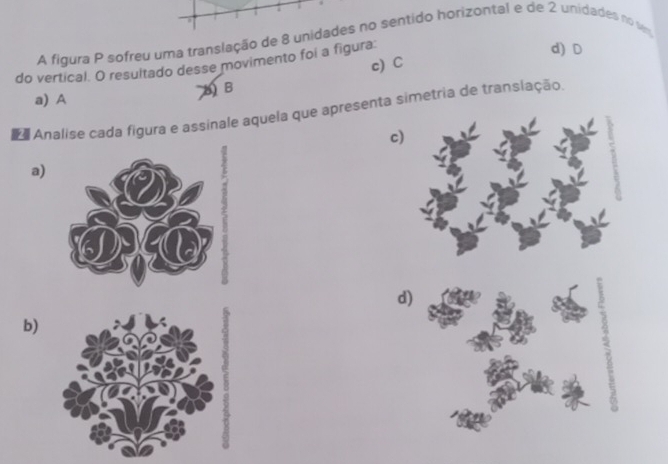 A figura P sofreu uma translação de 8 unidades no sentido horizontal e de 2 unidades no vm
d) D
do vertical. O resultado desse movimento foi a figura: c) C
BB
a) A
a Analise cada figura e assinale aquela que apresenta simetria de translação
c
a)
d)
b)