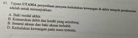 Tujuan UTAMA penyediaan penyata kedudukan kewangan di akhir tempoh perakaunan
adalah untuk menunjukkan:
A. Baki modal akhir.
B. Kemasukan debit dan kredit yang seimbang.
B. Senarai akaun dan baki akaun terbabit.
D. Kedudukan kewangan pada masa tertentu.