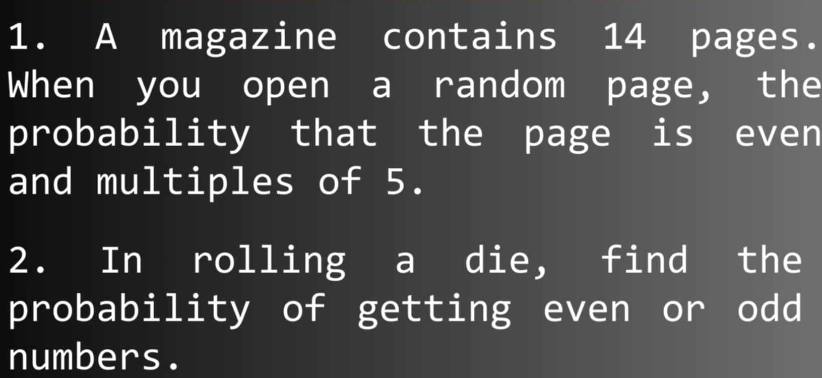 A magazine contains 14 pages. 
When you open a random page, the 
probability that the page is even 
and multiples of 5. 
2. In rolling a die, find the 
probability of getting even or odd 
numbers.