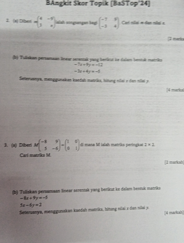 BAngkit Skor Topik [BaSTop'24] 
2. ((a)) Dtherti nbeginpmatrix 4&-9 3&nendpmatrix ialaf songsangan bagh beginpmatrix -7&9 -3&4endpmatrix Ca ml n dan ma n
[2 maña 
(b)) Tuliskan persameam linear seremak yang berfkun he dallam bentuk matriks
-7x+9y=-12
-3x+4y=-5
Seterosnya, menggunakan kaedab matrks, hittung milai v dam miliaï y. 
[[4 merfice 
3. (a) Diberi Mbeginpmatrix -8&9 5&-6endpmatrix =beginpmatrix 1&0 0&1endpmatrix di nama M ialab matriks perlingkat 2* 2
Cari matriks M. 
[2 markah] 
(b) Tuliskan persamaan linear serentak yang berikut ke dalam bentuk matriks
-8x+9y=-5
5x-6y=2
Seterusnya, menggunakan kaedah matriks, hitung nilai x dan nilai y. 
[4 markah]