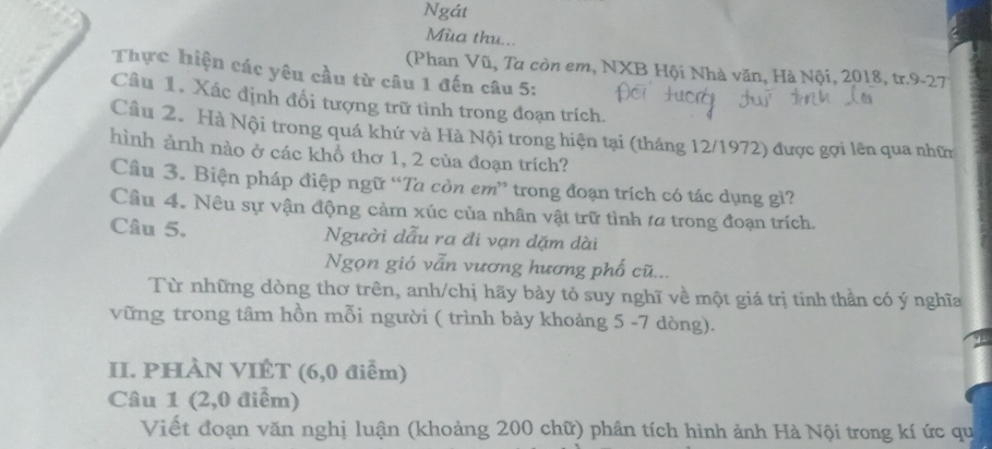 Ngát 
Mùa thu... 
(Phan Vũ, Ta còn em, NXB Hội Nhà văn, Hà Nội, 2018, tr.9-27 
Thực hiện các yêu cầu từ câu 1 đến câu 5: 
Câu 1. Xác định đổi tượng trữ tình trong đoạn trích. 
Câu 2. Hà Nội trong quá khứ và Hà Nội trong hiện tại (tháng 12/1972) được gọi lên qua nhữn 
hình ảnh nào ở các khổ thơ 1, 2 của đoạn trích? 
Câu 3. Biện pháp điệp ngữ “Ta còn em ” trong đoạn trích có tác dụng gì? 
Cầu 4. Nêu sự vận động cảm xúc của nhân vật trữ tình ta trong đoạn trích. 
Câu 5. Người dẫu ra đi vạn dặm dài 
Ngọn gió vẫn vương hương phố cũ... 
Từ những dòng thơ trên, anh/chị hãy bày tỏ suy nghĩ về một giá trị tinh thần có ý nghĩa 
vững trong tâm hồn mỗi người ( trình bày khoảng 5 -7 dòng). 
II. PHÀN VIÊT (6,0 điểm) 
Câu 1 (2,0 điểm) 
Viết đoạn văn nghị luận (khoảng 200 chữ) phân tích hình ảnh Hà Nội trong kí ức qu