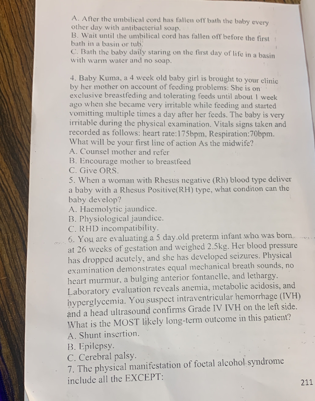 A. After the umbilical cord has fallen off bath the baby every
other day with antibacterial soap.
B. Wait until the umbilical cord has fallen off before the first
bath in a basin or tub.
C. Bath the baby daily staring on the first day of life in a basin
with warm water and no soap.
4. Baby Kuma, a 4 week old baby girl is brought to your clinic
by her mother on account of feeding problems. She is on
exclusive breastfeding and tolerating feeds until about 1 week
ago when she became very irritable while feeding and started 
vomitting multiple times a day after her feeds. The baby is very
irritable during the physical examination. Vitals signs taken and
recorded as follows: heart rate: 175bpm, Respiration: 70bpm.
What will be your first line of action As the midwife?
A. Counsel mother and refer
B. Encourage mother to breastfeed
C. Give ORS.
5. When a woman with Rhesus negative (Rh) blood type deliver
a baby with a Rhesus Positive(RH) type, what conditon can the
baby develop?
A. Haemolytic jaundice.
B. Physiological jaundice.
C. RHD incompatibility.
6. You are evaluating a 5 day old preterm infant who was born 
at 26 weeks of gestation and weighed 2.5kg. Her blood pressure
has dropped acutely, and she has developed seizures. Physical
examination demonstrates equal mechanical breath sounds, no
heart murmur, a bulging anterior fontanelle, and lethargy.
Laboratory evaluation reveals anemia, metabolic acidosis, and
hyperglycemia. You suspect intraventricular hemorrhage (IVH)
and a head ultrasound confirms Grade IV IVH on the left side.
What is the MOST likely long-term outcome in this patient?
A. Shunt insertion.
B. Epilepsy.
C. Cerebral palsy.
7. The physical manifestation of foetal alcohol syndrome
include all the EXCEPT:
211