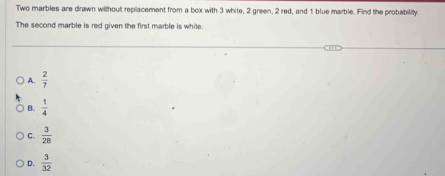 Two marbles are drawn without replacement from a box with 3 white, 2 green, 2 red, and 1 blue marble. Find the probability.
The second marble is red given the first marble is white.
A.  2/7 
B.  1/4 
C.  3/28 
D.  3/32 