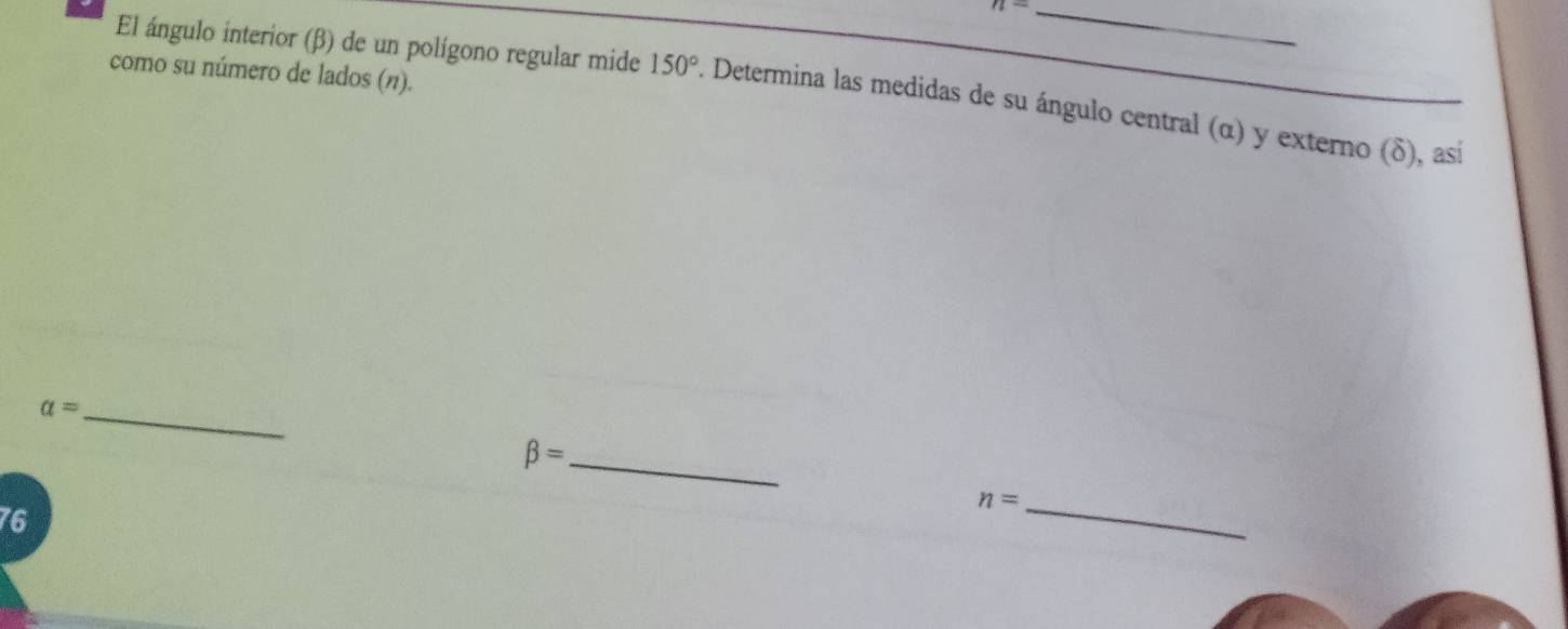 n- 
como su número de lados (η). 
El ángulo interior (β) de un polígono regular mide 150°. Determina las medidas de su ángulo central (α) y externo (δ), así 
_ a=
_ beta =
_ n=
76