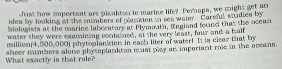 Just how important are plankton to marine life? Perhaps, we might get an 
idea by looking at the numbers of plankton in sea water. Careful studies by 
biologists at the marine laboratory at Plymouth, England found that the ocean 
water they were examining contained, at the very least, four and a half 
million(4,500,000) phytoplankton in each liter of water! It is clear that by 
sheer numbers alone phytoplankton must play an important role in the oceans. 
What exactly is that role?