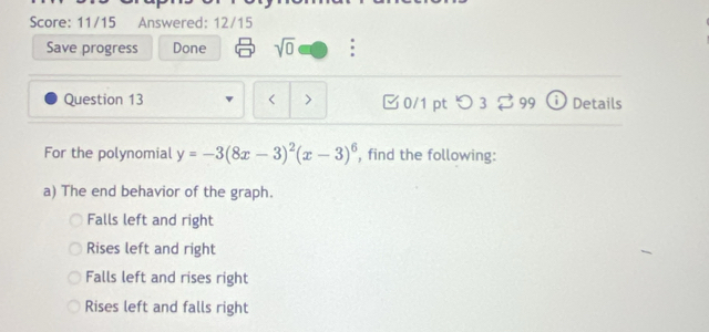 Score: 11/15 Answered: 12/15
Save progress Done sqrt(0) :
Question 13 < > 0/1 pt つ 3 ⇄ 99 Details
For the polynomial y=-3(8x-3)^2(x-3)^6 , find the following:
a) The end behavior of the graph.
Falls left and right
Rises left and right
Falls left and rises right
Rises left and falls right