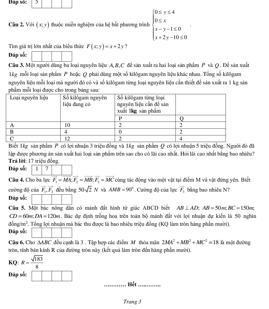 Đáp 
Câu 2. Với (x;y) thuộc miền nghiệm của hệ bất phương trình beginarrayl 0≤ y≤ 4 0≤ x x-y-1≤ 0 x+2y-10≤ 0endarray. .
Tìm giá trị lớn nhất của biểu thức F(x;y)=x+2y ?
Đáp số:
Câu 3. Một người dùng ba loại nguyên liệu A, B,C để sản xuất ra hai loại sản phẩm P và Q . Để sản xuất
1kg mỗi loại sản phẩm P hoặc Q phải dùng một số kilôgam nguyên liệu khác nhau. Tổng số kilôgam
nguyên liệu mỗi loại mà người đó có và số kilôgam từng loại nguyên liệu cần thiết để sản xuất ra 1 kg sản
m mỗi loại được cho trong bảng sau:
Biết 1kg sản phẩm P có lợi nhuận 3 triệu đồng và 1kg sản phẩm Q có lợi nhuận 5 triệu đồng. Người đó đã
lập được phương án sản xuất hai loại sản phẩm trên sao cho có lãi cao nhất. Hỏi lãi cao nhất bằng bao nhiêu?
Trả lời: 17 triệu đồng.
Đáp số: 1 7
Câu 4. Cho ba lực vector F_1=vector MA;vector F_2=vector MB;vector F_3=vector MC cùng tác động vào một vật tại điểm M và vật đứng yên. Biết
cường độ của vector F_1,vector F_2 đều bằng 50sqrt(2)N và AMB=90°. Cường độ của lực vector F_3 bằng bao nhiêu N?
Đáp số:
Câu 5. Một bác nông dân có mảnh đất hình tứ giác ABCD biết AB⊥ AD;AB=50m;BC=150m;
CD=60m;DA=120m. Bác dự định trồng hoa trên toàn bộ mảnh đất với lợi nhuận dự kiến là 50 nghìn
đồ ng/m^2 F. Tổng lợi nhuận mà bác thu được là bao nhiêu triệu đồng (KQ làm tròn hàng phần mười).
Đáp số:
□ 
Câu 6. Cho △ ABC đều cạnh là 3 . Tập hợp các điểm Mỹthỏa mãn 2MA^2+MB^2+MC^2=181 à một đường
tròn, tính bán kính R của đường tròn này (kết quả làm tròn đến hàng phần mười).
KQ: R= sqrt(183)/8 
Đáp số: □ □
_Hết_
Trang 3