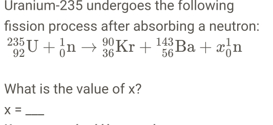 Uranium- 235 undergoes the following 
fission process after absorbing a neutron:
_(92)^(235)U+_0^1nto _(36)^(90)Kr+_(56)^(143)Ba+x_0^1n
What is the value of x? 
_ x=