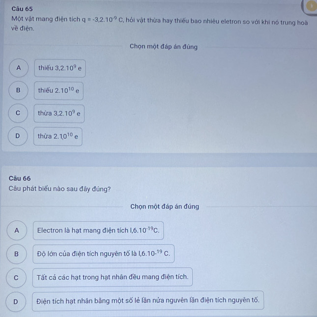 Một vật mang điện tích q=-3,2.10^(-9)C , hỏi vật thừa hay thiếu bao nhiêu eletron so với khi nó trung hoà
về điện.
Chọn một đáp án đúng
A thiếu 3, 2.10^9 e
B thiếu 2.10^(10) e
C thừa 3, 2.10^9 e
D thừa 2.1,0^(10) e
Câu 66
Câu phát biểu nào sau đây đúng?
Chọn một đáp án đúng
A Electron là hạt mang điện tích 1, 6.10^(-19)C.
B Độ lớn của điện tích nguyên tố là 1,6.10^(-^19)C.
C Tất cả các hạt trong hạt nhân đều mang điện tích.
D Điện tích hạt nhân bằng một số lẻ lần nửa nguvên lần điện tích nguyên tố.