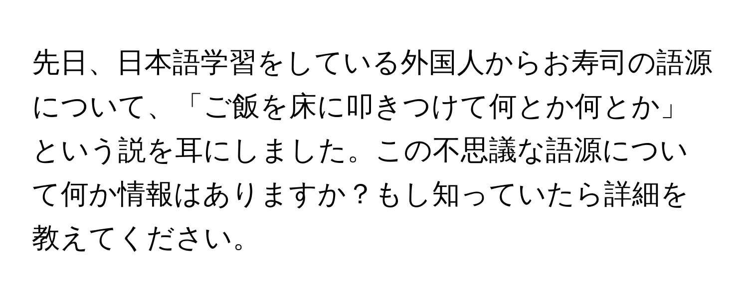 先日、日本語学習をしている外国人からお寿司の語源について、「ご飯を床に叩きつけて何とか何とか」という説を耳にしました。この不思議な語源について何か情報はありますか？もし知っていたら詳細を教えてください。