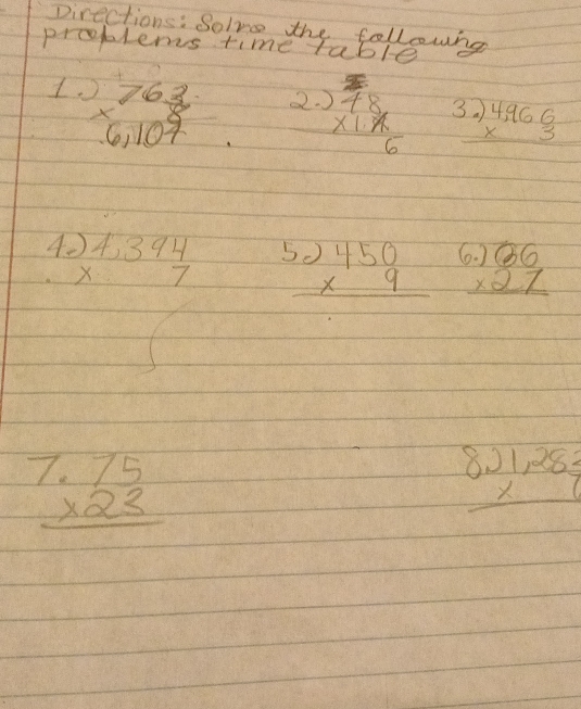 Directions: Solve the followng 
problems time table 
1. beginarrayr 763 * 6,107 endarray
2. beginarrayr 3 78 * 1.6 hline endarray beginarrayr 3.)4,966 * 3 hline endarray
A. beginarrayr )4,394 * 7 hline endarray
beginarrayr 5.)450 * 9 hline endarray beginarrayr .)beginarrayr 66 * 27 hline endarray
beginarrayr 7.75 * 23 hline endarray
beginarrayr 8.)1,282 * 6 hline endarray