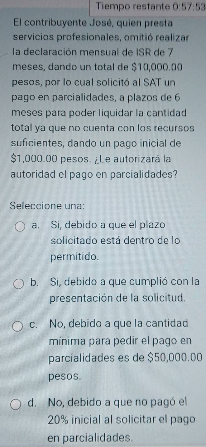 Tiempo restante 0:57:53
El contribuyente José, quien presta
servicios profesionales, omitió realizar
la declaración mensual de ISR de 7
meses, dando un total de $10,000.00
pesos, por lo cual solicitó al SAT un
pago en parcialidades, a plazos de 6
meses para poder liquidar la cantidad
total ya que no cuenta con los recursos
suficientes, dando un pago inicial de
$1,000.00 pesos. ¿Le autorizará la
autoridad el pago en parcialidades?
Seleccione una:
a. Si, debido a que el plazo
solicitado está dentro de lo
permitido.
b. Si, debido a que cumplió con la
presentación de la solicitud.
c. No, debido a que la cantidad
mínima para pedir el pago en
parcialidades es de $50,000.00
pesos.
d. No, debido a que no pagó el
20% inicial al solicitar el pago
en parcialidades.