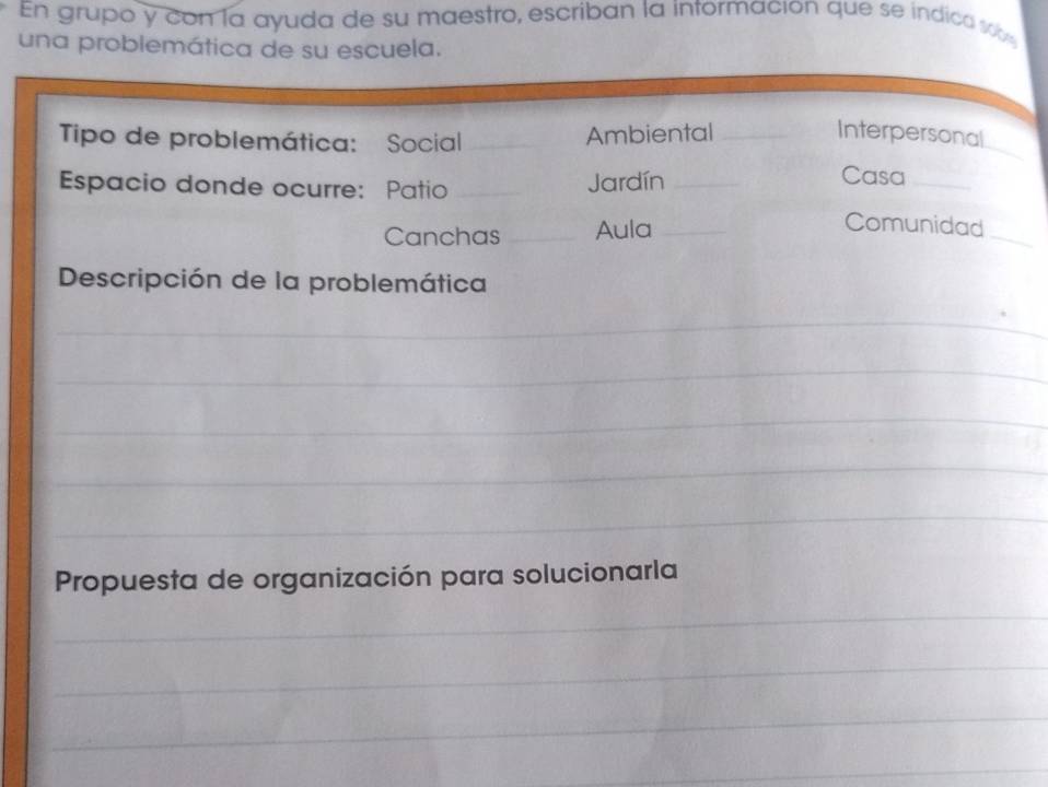 En grupo y con la ayuda de su maestro, escriban la intormación que se indica s 
una problemática de su escuela. 
Tipo de problemática: Social_ 
_ 
Ambiental _Interpersonal 
Espacio donde ocurre: Patio _Jardín_ 
Casa_ 
Canchas _Aula_ 
_ 
Comunidad 
Descripción de la problemática 
_ 
_ 
_ 
_ 
_ 
Propuesta de organización para solucionarla 
_ 
_ 
_ 
_