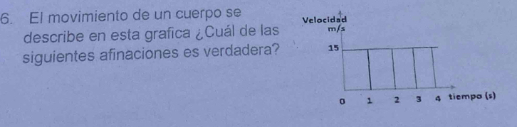 El movimiento de un cuerpo se Velocidad 
describe en esta grafica ¿Cuál de las m/s
siguientes afinaciones es verdadera? 15
0 1 2 3 4 tiempo (s)