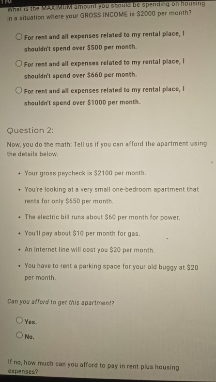 JPM
What is the MAXIMUM amount you should be spending on housing
in a situation where your GROSS INCOME is $2000 per month?
For rent and all expenses related to my rental place, I
shouldn't spend over $500 per month.
For rent and all expenses related to my rental place, I
shouldn't spend over $660 per month.
For rent and all expenses related to my rental place, I
shouldn't spend over $1000 per month.
Question 2:
Now, you do the math: Tell us if you can afford the apartment using
the details below.
Your gross paycheck is $2100 per month.
You're looking at a very small one-bedroom apartment that
rents for only $650 per month.
The electric bill runs about $60 per month for power.
You'll pay about $10 per month for gas.
An Internet line will cost you $20 per month.
You have to rent a parking space for your old buggy at $20
per month.
Can you afford to get this apartment?
Yes.
No.
If no, how much can you afford to pay in rent plus housing
expenses?