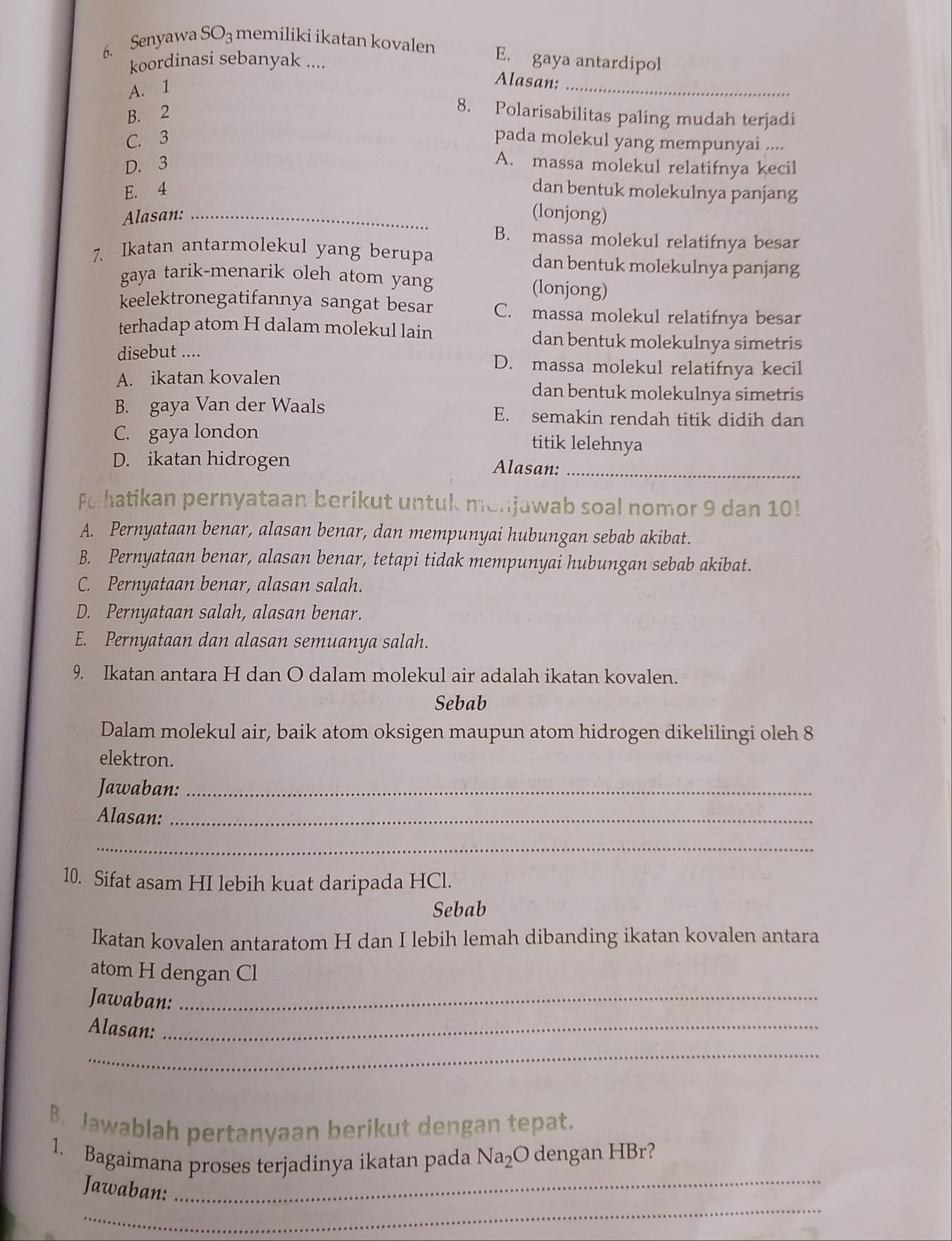 Senyawa SO_3 memiliki ikatan kovalen
koordinasi sebanyak ....
E. gaya antardipol
A. 1
_
Alasan:
B. 2
8. Polarisabilitas paling mudah terjadi
C. 3 pada molekul yang mempunyai ....
D. 3
A. massa molekul relatifnya kecil
E. 4 dan bentuk molekulnya panjang
Alasan: _(lonjong)
B. massa molekul relatifnya besar
7. Ikatan antarmolekul yang berupa dan bentuk molekulnya panjang
gaya tarik-menarik oleh atom yang (lonjong)
keelektronegatifannya sangat besar C. massa molekul relatifnya besar
terhadap atom H dalam molekul lain dan bentuk molekulnya simetris
disebut .... D. massa molekul relatifnya kecil
A. ikatan kovalen dan bentuk molekulnya simetris
B. gaya Van der Waals E. semakin rendah titik didih dan
C. gaya london titik lelehnya
D. ikatan hidrogen Alasan:_
Perhatikan pernyataan berikut untuk menjawab soal nomor 9 dan 10!
A. Pernyataan benar, alasan benar, dan mempunyai hubungan sebab akibat.
B. Pernyataan benar, alasan benar, tetapi tidak mempunyai hubungan sebab akibat.
C. Pernyataan benar, alasan salah.
D. Pernyataan salah, alasan benar.
E. Pernyataan dan alasan semuanya salah.
9. Ikatan antara H dan O dalam molekul air adalah ikatan kovalen.
Sebab
Dalam molekul air, baik atom oksigen maupun atom hidrogen dikelilingi oleh 8
elektron.
Jawaban:_
Alasan:_
_
10. Sifat asam HI lebih kuat daripada HCl.
Sebab
Ikatan kovalen antaratom H dan I lebih lemah dibanding ikatan kovalen antara
atom H dengan Cl
Jawaban:_
Alasan:_
_
B. Jawablah pertanyaan berikut dengan tepat.
1. Bagaimana proses terjadinya ikatan pada sqrt(a)_2 O dengan HBr?
_
Jawaban:_